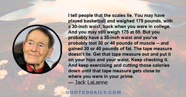 I tell people that the scales lie. You may have played basketball and weighed 175 pounds, with a 30-inch waist, back when you were in college. And you may still weigh 175 at 55. But you probably have a 35-inch waist and