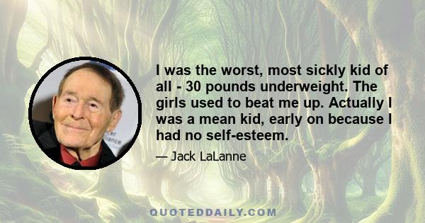 I was the worst, most sickly kid of all - 30 pounds underweight. The girls used to beat me up. Actually I was a mean kid, early on because I had no self-esteem.