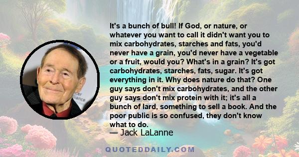 It's a bunch of bull! If God, or nature, or whatever you want to call it didn't want you to mix carbohydrates, starches and fats, you'd never have a grain, you'd never have a vegetable or a fruit, would you? What's in a