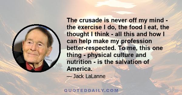 The crusade is never off my mind - the exercise I do, the food I eat, the thought I think - all this and how I can help make my profession better-respected. To me, this one thing - physical culture and nutrition - is