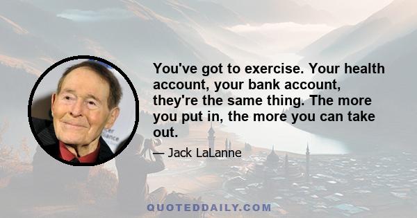 You've got to exercise. Your health account, your bank account, they're the same thing. The more you put in, the more you can take out.