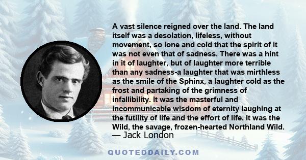 A vast silence reigned over the land. The land itself was a desolation, lifeless, without movement, so lone and cold that the spirit of it was not even that of sadness. There was a hint in it of laughter, but of