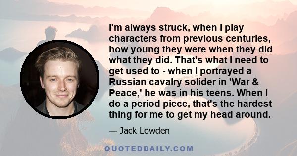I'm always struck, when I play characters from previous centuries, how young they were when they did what they did. That's what I need to get used to - when I portrayed a Russian cavalry solider in 'War & Peace,' he was