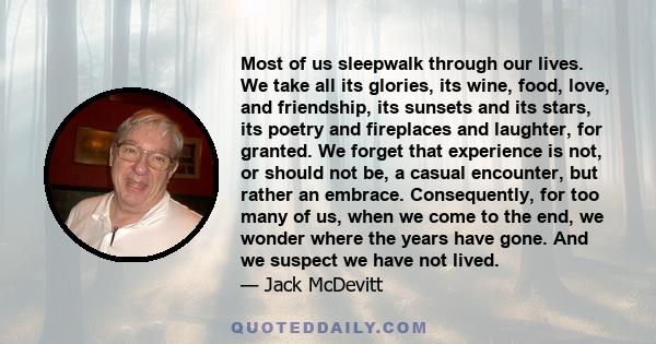 Most of us sleepwalk through our lives. We take all its glories, its wine, food, love, and friendship, its sunsets and its stars, its poetry and fireplaces and laughter, for granted. We forget that experience is not, or