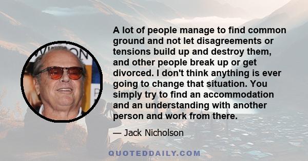 A lot of people manage to find common ground and not let disagreements or tensions build up and destroy them, and other people break up or get divorced. I don't think anything is ever going to change that situation. You