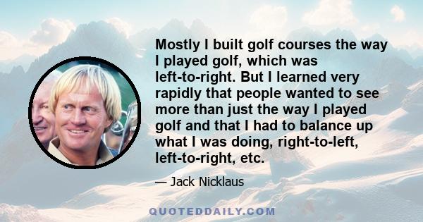 Mostly I built golf courses the way I played golf, which was left-to-right. But I learned very rapidly that people wanted to see more than just the way I played golf and that I had to balance up what I was doing,