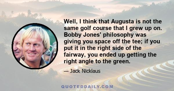 Well, I think that Augusta is not the same golf course that I grew up on. Bobby Jones' philosophy was giving you space off the tee; if you put it in the right side of the fairway, you ended up getting the right angle to