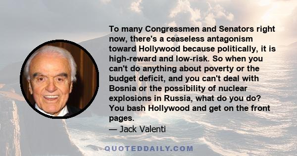 To many Congressmen and Senators right now, there's a ceaseless antagonism toward Hollywood because politically, it is high-reward and low-risk. So when you can't do anything about poverty or the budget deficit, and you
