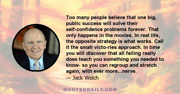 Too many people believe that one big, public success will solve their self-confidence problems forever. That only happens in the movies. In real life, the opposite strategy is what works. Call it the small victo-ries