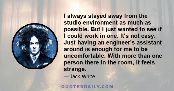 I always stayed away from the studio environment as much as possible. But I just wanted to see if I could work in one. It's not easy. Just having an engineer's assistant around is enough for me to be uncomfortable. With