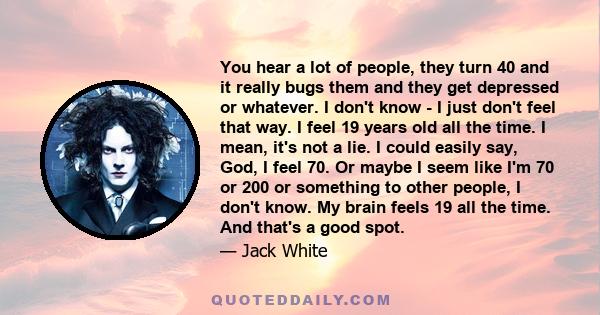 You hear a lot of people, they turn 40 and it really bugs them and they get depressed or whatever. I don't know - I just don't feel that way. I feel 19 years old all the time. I mean, it's not a lie. I could easily say,