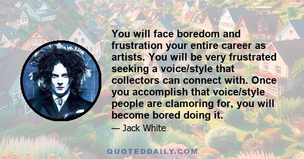 You will face boredom and frustration your entire career as artists. You will be very frustrated seeking a voice/style that collectors can connect with. Once you accomplish that voice/style people are clamoring for, you