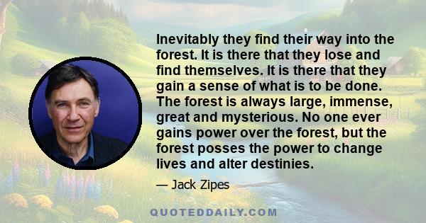Inevitably they find their way into the forest. It is there that they lose and find themselves. It is there that they gain a sense of what is to be done. The forest is always large, immense, great and mysterious. No one