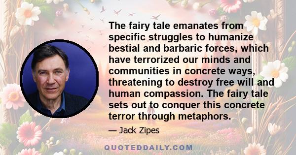 The fairy tale emanates from specific struggles to humanize bestial and barbaric forces, which have terrorized our minds and communities in concrete ways, threatening to destroy free will and human compassion. The fairy