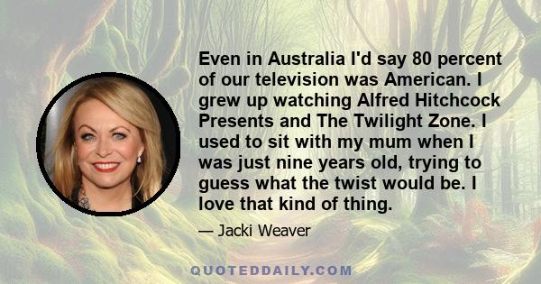 Even in Australia I'd say 80 percent of our television was American. I grew up watching Alfred Hitchcock Presents and The Twilight Zone. I used to sit with my mum when I was just nine years old, trying to guess what the