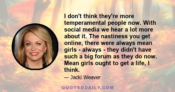 I don't think they're more temperamental people now. With social media we hear a lot more about it. The nastiness you get online, there were always mean girls - always - they didn't have such a big forum as they do now.