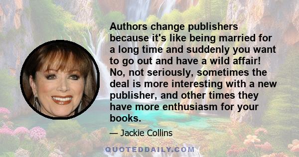 Authors change publishers because it's like being married for a long time and suddenly you want to go out and have a wild affair! No, not seriously, sometimes the deal is more interesting with a new publisher, and other