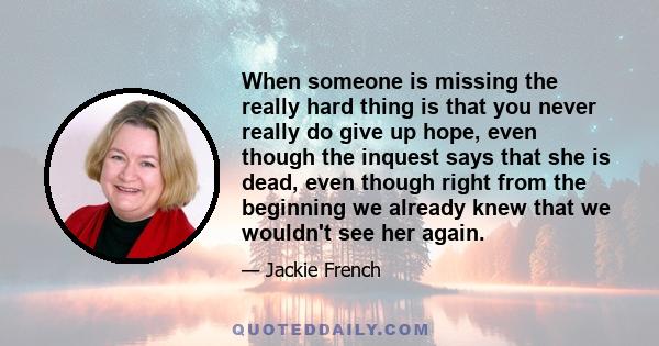 When someone is missing the really hard thing is that you never really do give up hope, even though the inquest says that she is dead, even though right from the beginning we already knew that we wouldn't see her again.