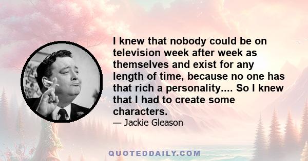 I knew that nobody could be on television week after week as themselves and exist for any length of time, because no one has that rich a personality.... So I knew that I had to create some characters.