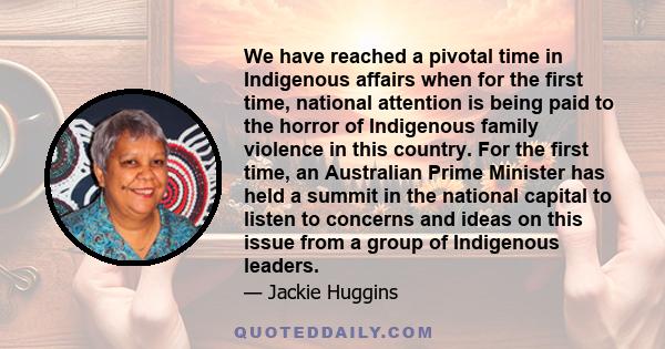 We have reached a pivotal time in Indigenous affairs when for the first time, national attention is being paid to the horror of Indigenous family violence in this country. For the first time, an Australian Prime