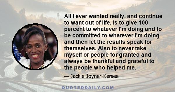 All I ever wanted really, and continue to want out of life, is to give 100 percent to whatever I'm doing and to be committed to whatever I'm doing and then let the results speak for themselves. Also to never take myself