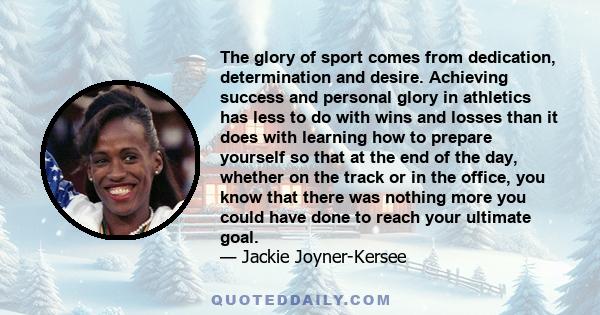 The glory of sport comes from dedication, determination and desire. Achieving success and personal glory in athletics has less to do with wins and losses than it does with learning how to prepare yourself so that at the