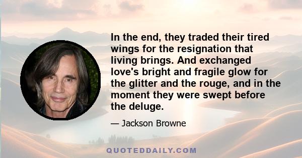 In the end, they traded their tired wings for the resignation that living brings. And exchanged love's bright and fragile glow for the glitter and the rouge, and in the moment they were swept before the deluge.