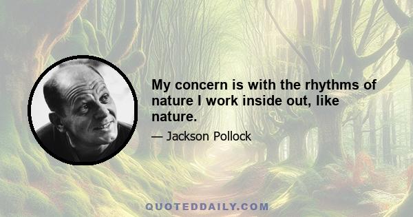My concern is with the rhythms of nature I work inside out, like nature.