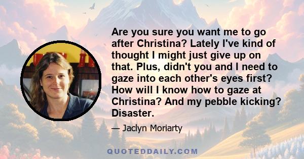 Are you sure you want me to go after Christina? Lately I've kind of thought I might just give up on that. Plus, didn't you and I need to gaze into each other's eyes first? How will I know how to gaze at Christina? And