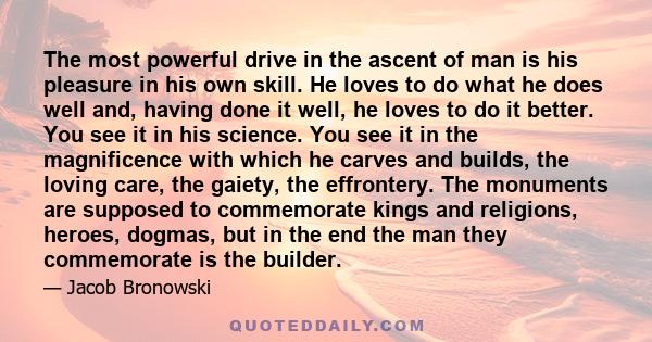 The most powerful drive in the ascent of man is his pleasure in his own skill. He loves to do what he does well and, having done it well, he loves to do it better. You see it in his science. You see it in the