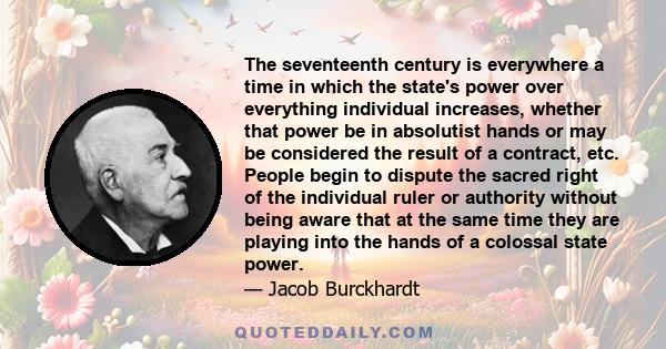 The seventeenth century is everywhere a time in which the state's power over everything individual increases, whether that power be in absolutist hands or may be considered the result of a contract, etc. People begin to