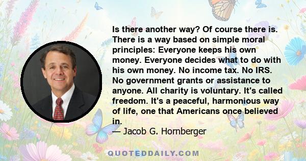 Is there another way? Of course there is. There is a way based on simple moral principles: Everyone keeps his own money. Everyone decides what to do with his own money. No income tax. No IRS. No government grants or
