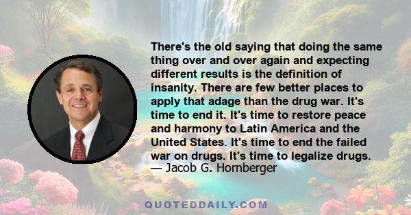There's the old saying that doing the same thing over and over again and expecting different results is the definition of insanity. There are few better places to apply that adage than the drug war. It's time to end it.
