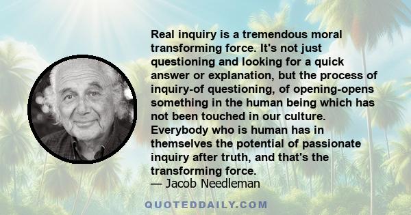 Real inquiry is a tremendous moral transforming force. It's not just questioning and looking for a quick answer or explanation, but the process of inquiry-of questioning, of opening-opens something in the human being