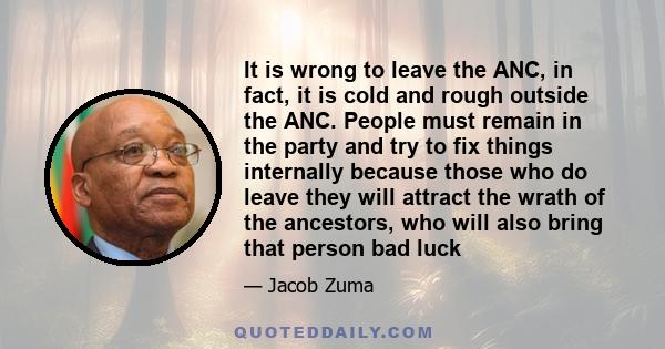It is wrong to leave the ANC, in fact, it is cold and rough outside the ANC. People must remain in the party and try to fix things internally because those who do leave they will attract the wrath of the ancestors, who
