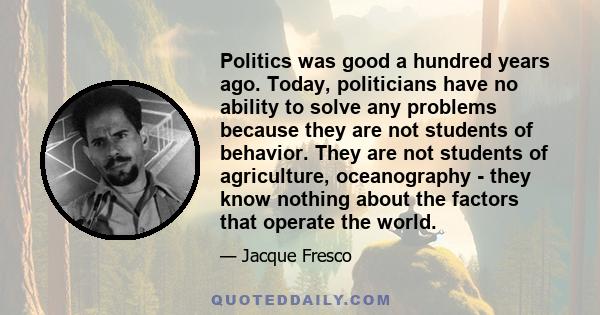 Politics was good a hundred years ago. Today, politicians have no ability to solve any problems because they are not students of behavior. They are not students of agriculture, oceanography - they know nothing about the