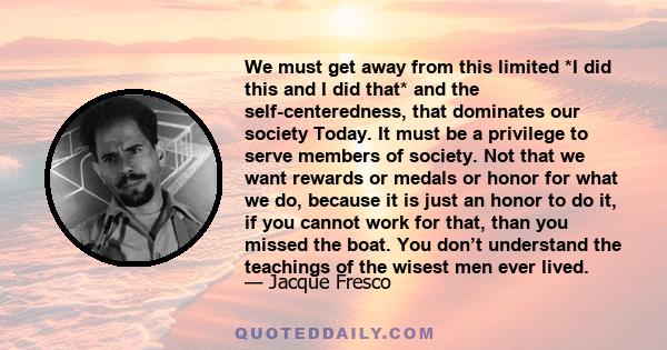 We must get away from this limited *I did this and I did that* and the self-centeredness, that dominates our society Today. It must be a privilege to serve members of society. Not that we want rewards or medals or honor