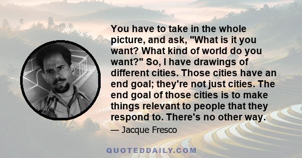You have to take in the whole picture, and ask, What is it you want? What kind of world do you want? So, I have drawings of different cities. Those cities have an end goal; they're not just cities. The end goal of those