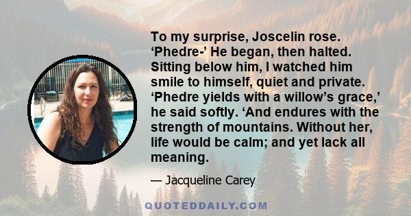 To my surprise, Joscelin rose. ‘Phedre-’ He began, then halted. Sitting below him, I watched him smile to himself, quiet and private. ‘Phedre yields with a willow’s grace,’ he said softly. ‘And endures with the strength