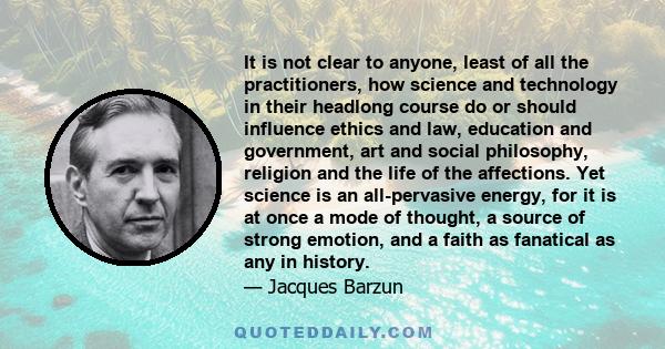 It is not clear to anyone, least of all the practitioners, how science and technology in their headlong course do or should influence ethics and law, education and government, art and social philosophy, religion and the