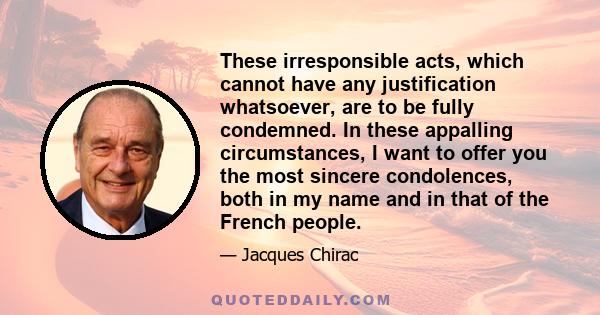 These irresponsible acts, which cannot have any justification whatsoever, are to be fully condemned. In these appalling circumstances, I want to offer you the most sincere condolences, both in my name and in that of the