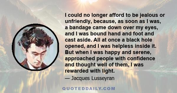 I could no longer afford to be jealous or unfriendly, because, as soon as I was, a bandage came down over my eyes, and I was bound hand and foot and cast aside. All at once a black hole opened, and I was helpless inside