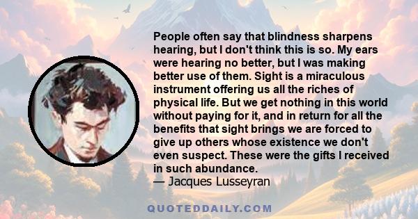 People often say that blindness sharpens hearing, but I don't think this is so. My ears were hearing no better, but I was making better use of them. Sight is a miraculous instrument offering us all the riches of