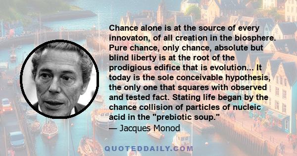 Chance alone is at the source of every innovaton, of all creation in the biosphere. Pure chance, only chance, absolute but blind liberty is at the root of the prodigious edifice that is evolution... It today is the sole