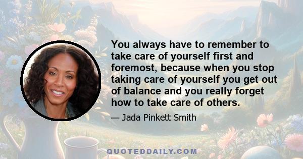 You always have to remember to take care of yourself first and foremost, because when you stop taking care of yourself you get out of balance and you really forget how to take care of others.