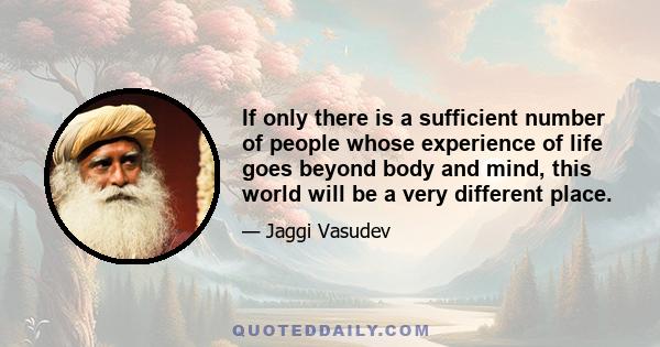 If only there is a sufficient number of people whose experience of life goes beyond body and mind, this world will be a very different place.
