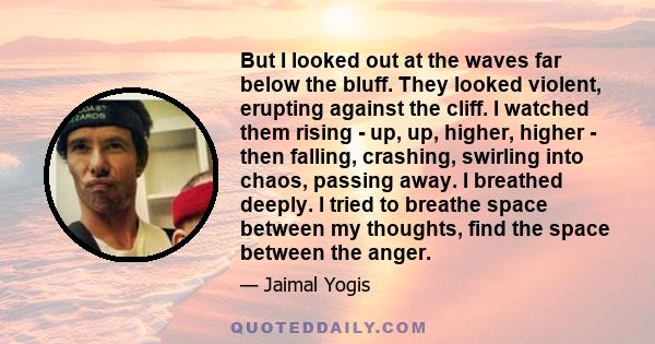 But I looked out at the waves far below the bluff. They looked violent, erupting against the cliff. I watched them rising - up, up, higher, higher - then falling, crashing, swirling into chaos, passing away. I breathed