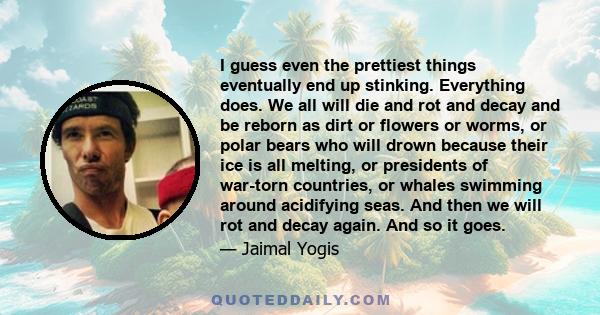 I guess even the prettiest things eventually end up stinking. Everything does. We all will die and rot and decay and be reborn as dirt or flowers or worms, or polar bears who will drown because their ice is all melting,