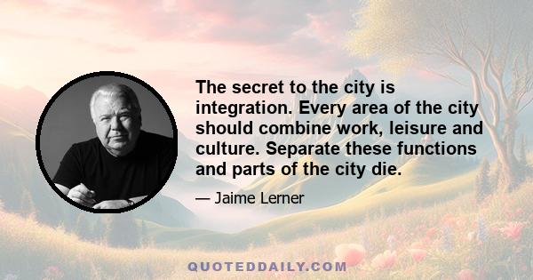 The secret to the city is integration. Every area of the city should combine work, leisure and culture. Separate these functions and parts of the city die.