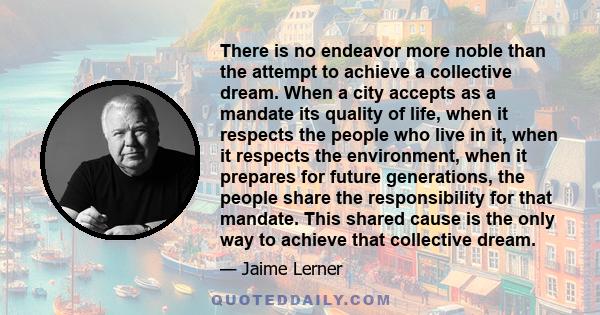 There is no endeavor more noble than the attempt to achieve a collective dream. When a city accepts as a mandate its quality of life, when it respects the people who live in it, when it respects the environment, when it